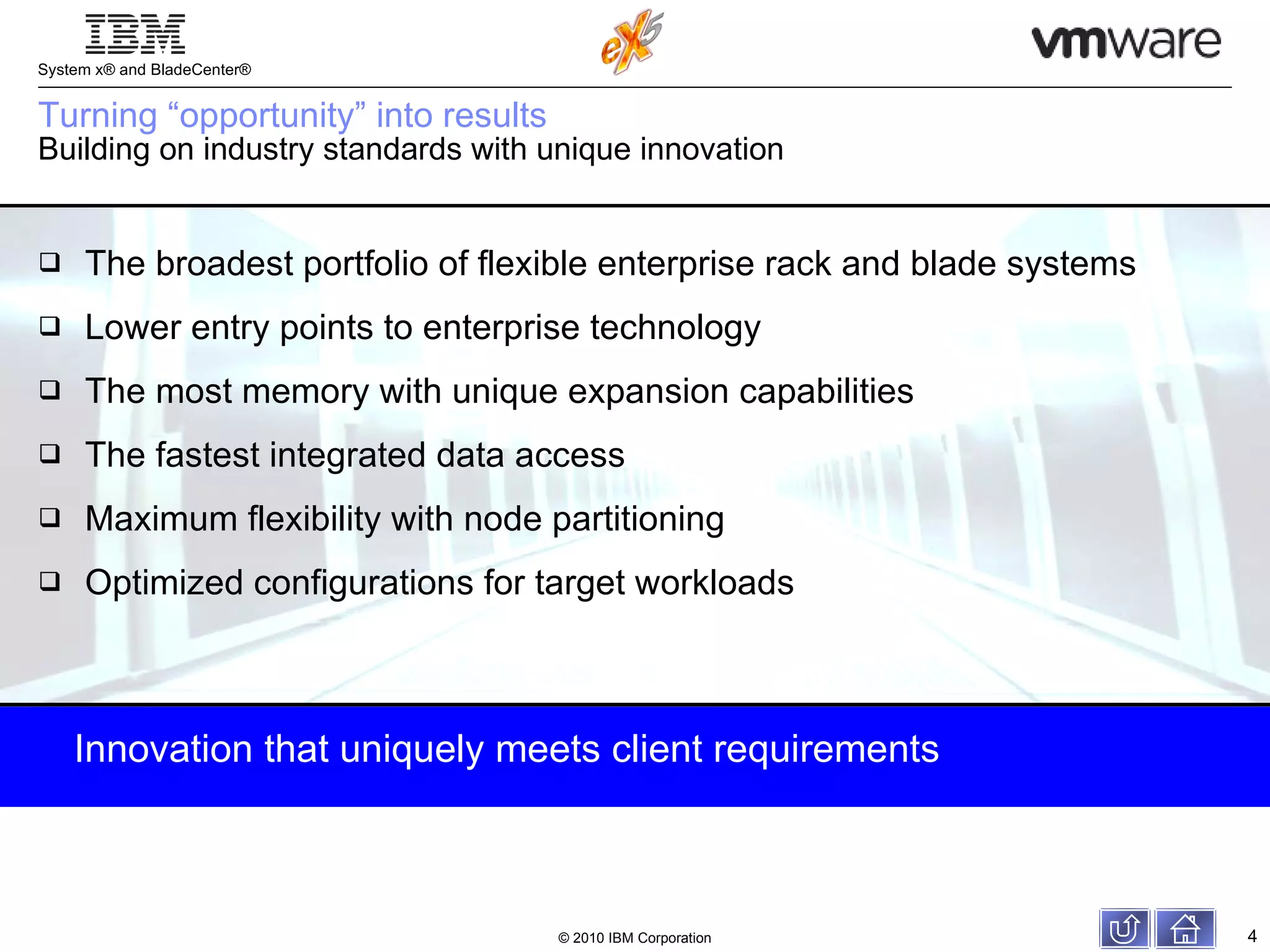 Turning “opportunity” into results Building on industry standards with unique innovation The broadest portfolio of flexible enterprise rack and blade systems Lower entry points to enterprise technology The most memory with unique expansion capabilities The fastest integrated data access Maximum flexibility with node partitioning Optimized configurations for target workloads Innovation that uniquely meets client requirements 