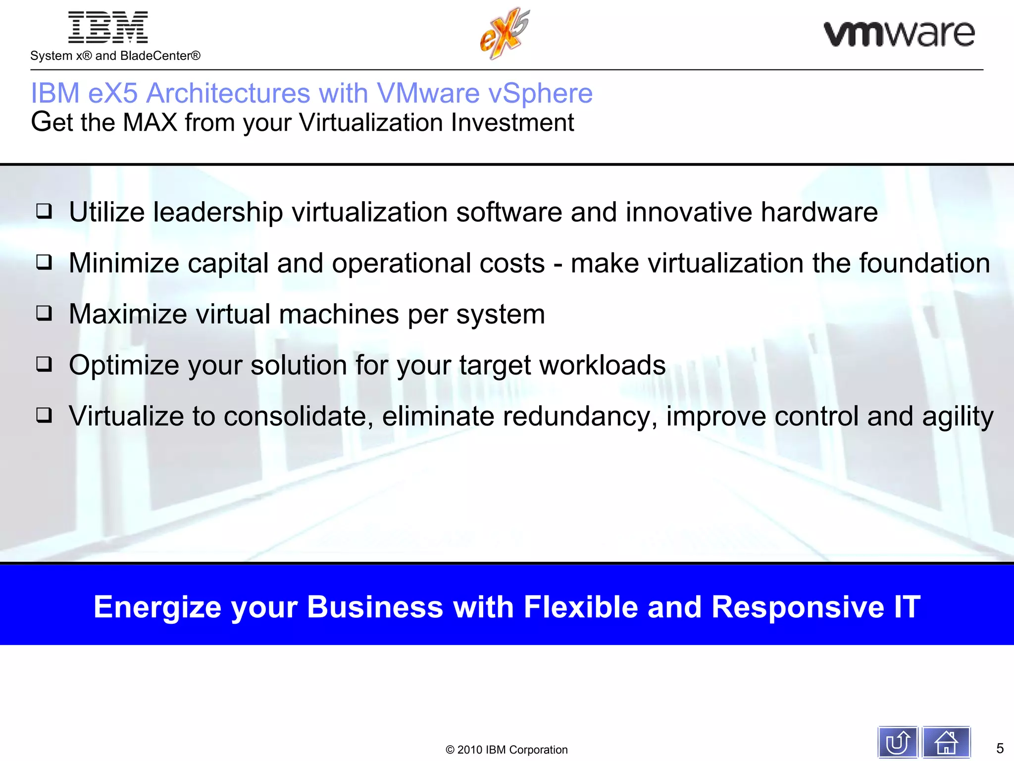 IBM eX5 Architectures with VMware vSphere  G et the MAX from your Virtualization Investment Utilize leadership virtualization software and innovative hardware Minimize capital and operational costs - make virtualization the foundation Maximize virtual machines per system Optimize your solution for your target workloads Virtualize to consolidate, eliminate redundancy, improve control and agility Energize your Business with Flexible and Responsive IT 