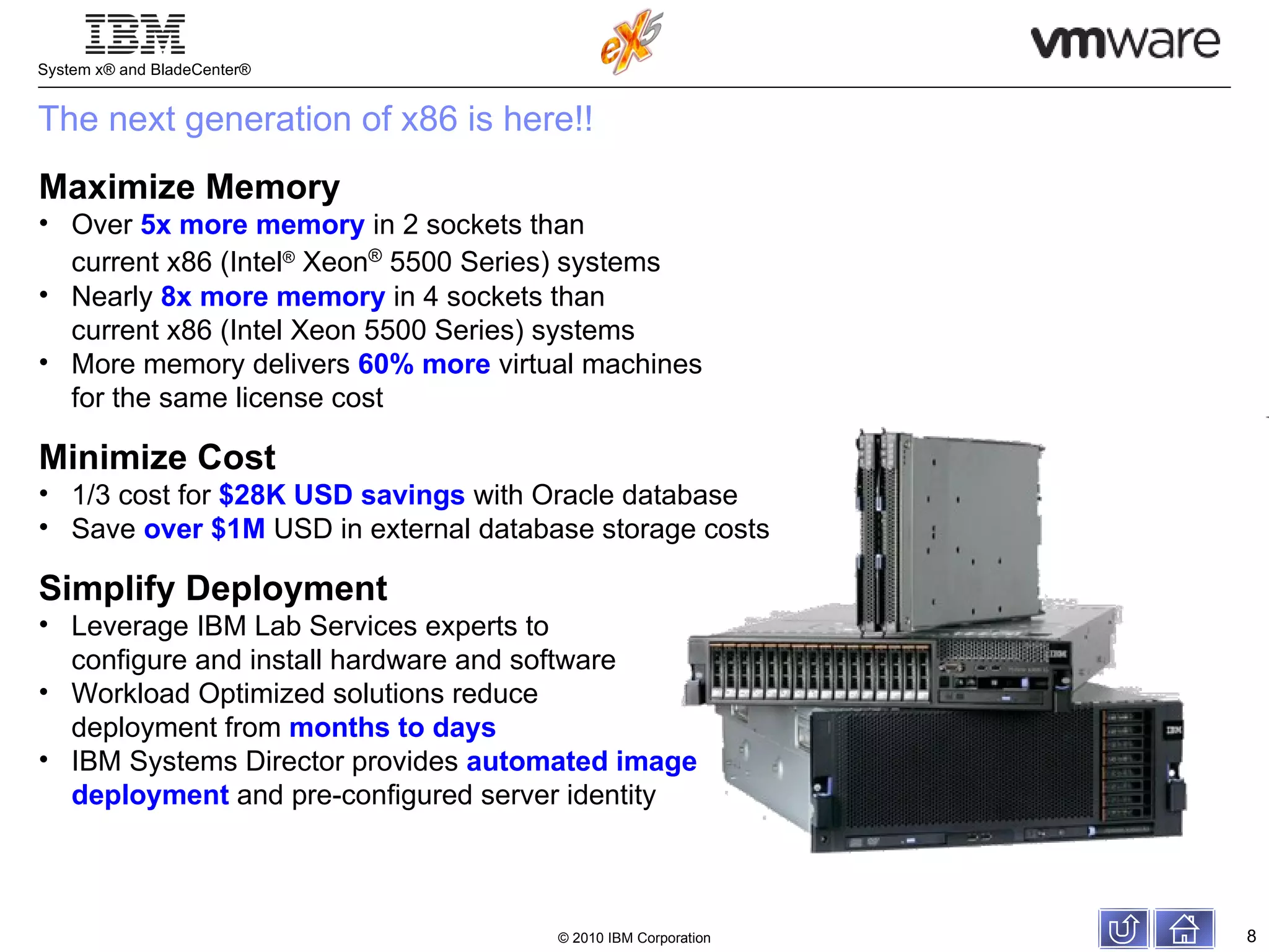 Maximize Memory Over  5x more   memory  in 2 sockets than  current x86 (Intel ®  Xeon ®  5500 Series) systems Nearly  8x more   memory  in 4 sockets than  current x86 (Intel Xeon 5500 Series) systems More memory delivers  60% more  virtual machines  for the same license cost Minimize Cost 1/3 cost for  $28K USD savings  with Oracle database Save  over $1M  USD in external database storage costs Simplify Deployment Leverage IBM Lab Services experts to  configure and install hardware and software Workload Optimized solutions reduce  deployment from  months to days IBM Systems Director provides  automated image  deployment  and pre-configured server identity The next generation of x86 is here!! 