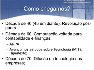 Como chegamos? Década de 40 (45 em diante): Revolução pós-guerra; Década de 60: Computação voltada para contabilidade e finanças; ARPA Avanço nos estudos sobre Tecnologia (MIT): Hipertexto; Década de 70: Difusão da tecnologia nas empresas; 