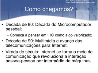 Como chegamos? Década de 80: Década do Microcomputador pessoal; Começa a pensar em IHC como algo valorizado; Década de 90: Multimídia e avanço das telecomunicações para Internet; Virada do século: Internet se torna o meio de comunicação que revoluciona a interação pessoa-pessoa por intermédio de máquinas. 