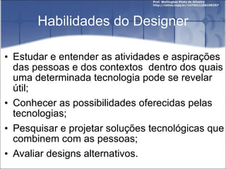 Habilidades do Designer Estudar e entender as atividades e aspirações das pessoas e dos contextos  dentro dos quais uma determinada tecnologia pode se revelar útil; Conhecer as possibilidades oferecidas pelas tecnologias; Pesquisar e projetar soluções tecnológicas que combinem com as pessoas; Avaliar designs alternativos. 