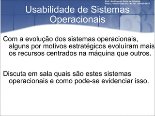 Usabilidade de Sistemas Operacionais Com a evolução dos sistemas operacionais, alguns por motivos estratégicos evoluíram mais os recursos centrados na máquina que outros. Discuta em sala quais são estes sistemas operacionais e como pode-se evidenciar isso. 