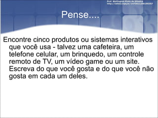 Pense.... Encontre cinco produtos ou sistemas interativos que você usa - talvez uma cafeteira, um telefone celular, um brinquedo, um controle remoto de TV, um vídeo game ou um site. Escreva do que você gosta e do que você não gosta em cada um deles. 