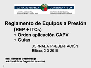 Reglamento de Equipos a Presión ( REP + ITCs)  + Orden aplicación CAPV + Guías   JORNADA   PRESENTACIÓN Bilbao, 2-3-2010 Iñaki Ibarrondo Unamunzaga Jefe Servicio de Seguridad Industrial 