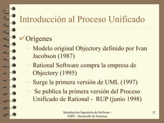Introducción al Proceso Unificado Orígenes Modelo original Objectory definido por Ivan Jacobson (1987) Rational Software compra la empresa de Objectory (1995) Surge la primera versión de UML (1997) Se publica la primera versión del Proceso Unificado de Rational -  RUP (junio 1998)  Introducción Ingeniería de Software - ESPE - Desarrollo de Sistemas 
