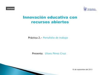 Práctica 2.- Portafolio de trabajo
Innovación educativa con
recursos abiertos
Presenta: Ulises Pérez Cruz
16 de septiembre del 2013
 