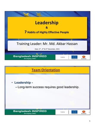 1
Training Leader: Mr. Md. Akbar Hassan
Date: 3rd , 4th & 5th December, 2015
Leadership
&
7 Habits of Highly Effective People
2
Team Orientation
• Leadership -
– Long-term success requires good leadership.
 