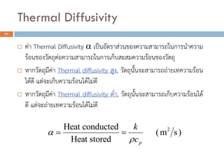 Thermal Diffusivity
22
 ค่า Thermal Diffusivity  เป็นอัตราส่วนของความสามารถในการนาความ
ร้อนของวัตถุต่อความสามารถในการเก็บสะสมความร้อนของวัตถุ
 หากวัตถุมีค่า Thermal diffusivity สูง, วัตถุนั้นจะสามารถถ่ายเทความร้อน
ได้ดี แต่จะเก็บความร้อนได้ไม่ดี
 หากวัตถุมีค่า Thermal diffusivity ต่า, วัตถุนั้นจะสามารถเก็บความร้อนได้
ดี แต่จะถ่ายเทความร้อนได้ไม่ดี
2Heat conducted
(m s)
Heat stored p
k
c


 
 