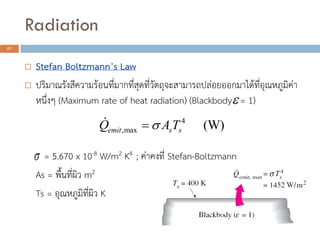 Radiation
27
 Stefan Boltzmann’s Law
 ปริมาณรังสีความร้อนที่มากที่สุดที่วัตถุจะสามารถปล่อยออกมาได้ที่อุณหภูมิค่า
หนึ่งๆ (Maximum rate of heat radiation) (Blackbody = 1)
= 5.670 x 10-8 W/m2 K4 ; ค่าคงที่ Stefan-Boltzmann
As = พื้นที่ผิว m2
Ts = อุณหภูมิที่ผิว K
4
,max (W)emit s sQ A T


 