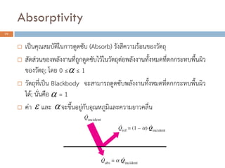 Absorptivity
29
 เป็นคุณสมบัติในการดูดซับ (Absorb) รังสีความร้อนของวัตถุ
 สัดส่วนของพลังงานที่ถูกดูดซับไว้ในวัตถุต่อพลังงานทั้งหมดที่ตกกระทบพื้นผิว
ของวัตถุ; โดย 0 ≤ ≤ 1
 วัตถุที่เป็น Blackbody จะสามารถดูดซับพลังงานทั้งหมดที่ตกกระทบพื้นผิว
ได้; นั่นคือ = 1
 ค่า และ จะขึ้นอยู่กับอุณหภูมิและความยาวคลื่น


 
 