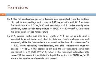 Exercises
36
Ex 1 The hot combustion gas of a furnace are separated from the ambient
air and its surroundings which are at 25C by a brick wall 0.15 m think.
The brick has k = 1.2 W/m K and emissivity = 0.8. Under steady state
condition, outer surface temperature = 100C, h = 20 W/m2 K. Determine
the brick inner surface temperature
Ex 2 A Square isothermal chip is of width w = 5 mm on a side and is
mounted in a substrate such that its side and back surfaces are well
insulated, while the front surface is exposed to the flow of a coolant at T∞
= 15C. From reliability considerations, the chip temperature must not
exceed T = 85C. If the coolant is air and the corresponding convection
coefficient is h = 200 W/m2 K, what is the maximum allowable chip
power? If the coolant is a dielectric liquid for which h = 3000 W/m2 K,
what is the maximum allowable chip power?
 