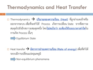 Thermodynamics and Heat Transfer
 Thermodynamics  ปริมาณของความร้อน (Heat) ที่ถูกถ่ายเทเข้าหรือ
ออกจากระบบ เพื่อที่จะทาให้ Process เกิดการเปลี่ยน State จากที่สภาวะ
สมดุลไปยังอีกสภาวะสมดุลหนึ่ง โดยไม่สนใจว่า จะต้องใช้ระยะเวลาเท่าใดใน
การเกิด Process นั้นๆ
Equilibrium State
 Heat transfer  อัตราการถ่ายเทความร้อน (Rate of energy) เพื่อที่ทาให้
ระบบมีการเปลี่ยนแปลอุณหภูมิ
Non-equilibrium phenomena
4
 