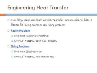  การแก้ปัญหาวิศวกรรมเกี่ยวกับการถ่ายเทความร้อน สามารถแบ่งออกได้เป็น 2
ลักษณะ คือ Rating problem และ Sizing problem
 Rating Problem
 Find: Heat transfer rate ของระบบ
 Given: ∆T ของระบบ, ขนาด (Size) ของระบบ
 Sizing Problem
 Find: ขนาด (Size) ของระบบ
 Given: ∆T ของระบบ, Heat transfer rate
8
Engineering Heat Transfer
 