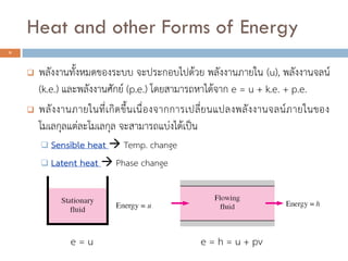  พลังงานทั้งหมดของระบบ จะประกอบไปด้วย พลังงานภายใน (u), พลังงานจลน์
(k.e.) และพลังงานศักย์ (p.e.) โดยสามารถหาได้จาก e = u + k.e. + p.e.
 พลังงานภายในที่เกิดขึ้นเนื่องจากการเปลี่ยนแปลงพลังงานจลน์ภายในของ
โมเลกุลแต่ละโมเลกุล จะสามารถแบ่งได้เป็น
 Sensible heat  Temp. change
 Latent heat  Phase change
e = u e = h = u + pv
9
Heat and other Forms of Energy
 