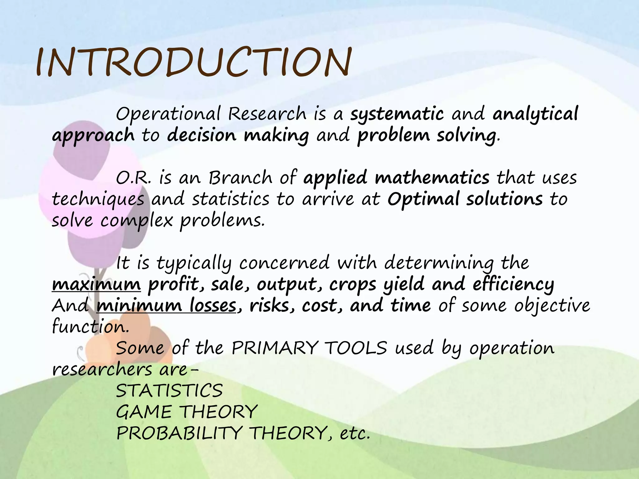 INTRODUCTION
Operational Research is a systematic and analytical
approach to decision making and problem solving.
O.R. is an Branch of applied mathematics that uses
techniques and statistics to arrive at Optimal solutions to
solve complex problems.
It is typically concerned with determining the
maximum profit, sale, output, crops yield and efficiency
And minimum losses, risks, cost, and time of some objective
function.
Some of the PRIMARY TOOLS used by operation
researchers are-
STATISTICS
GAME THEORY
PROBABILITY THEORY, etc.
 