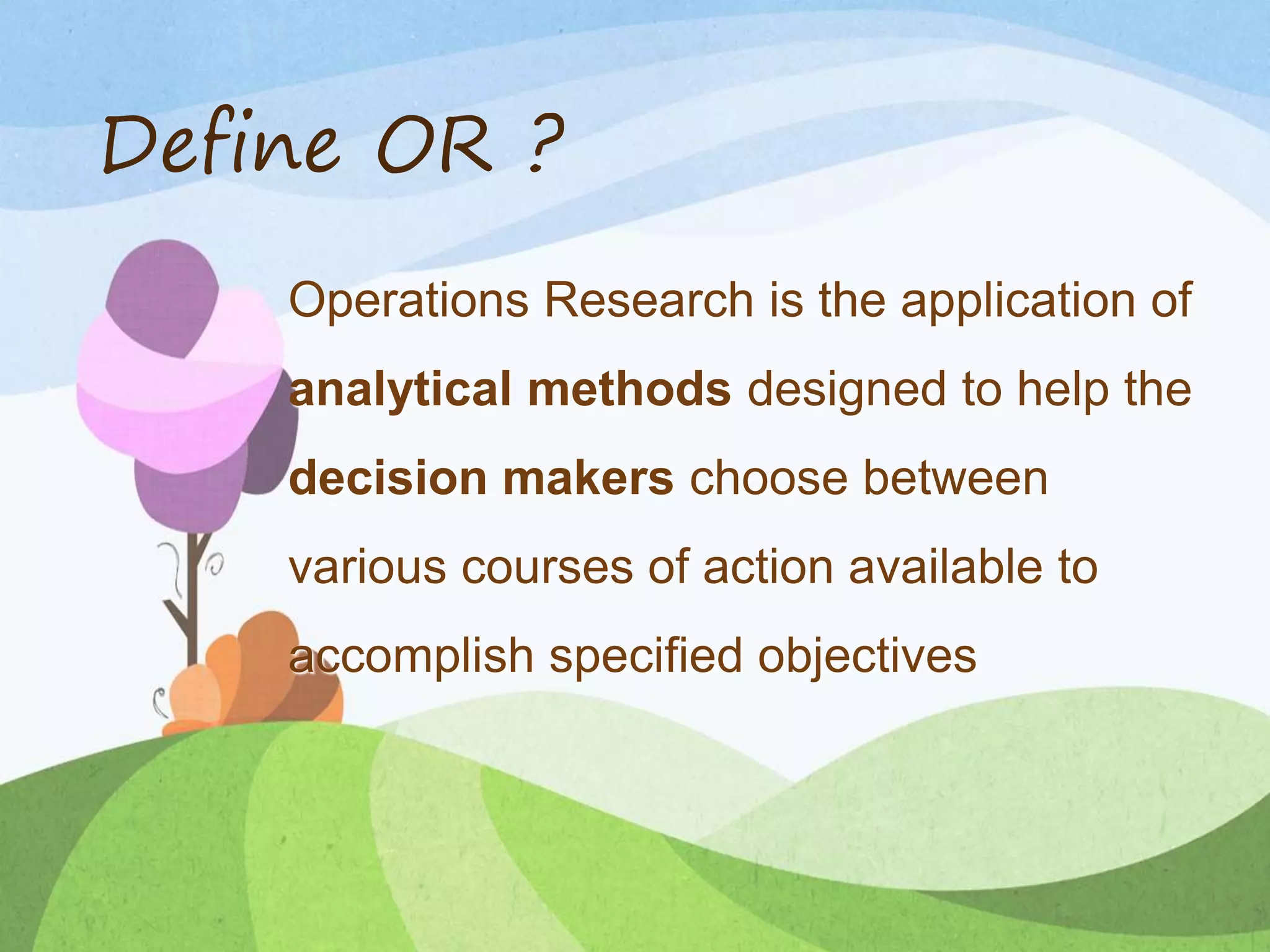 Define OR ?
Operations Research is the application of
analytical methods designed to help the
decision makers choose between
various courses of action available to
accomplish specified objectives
 