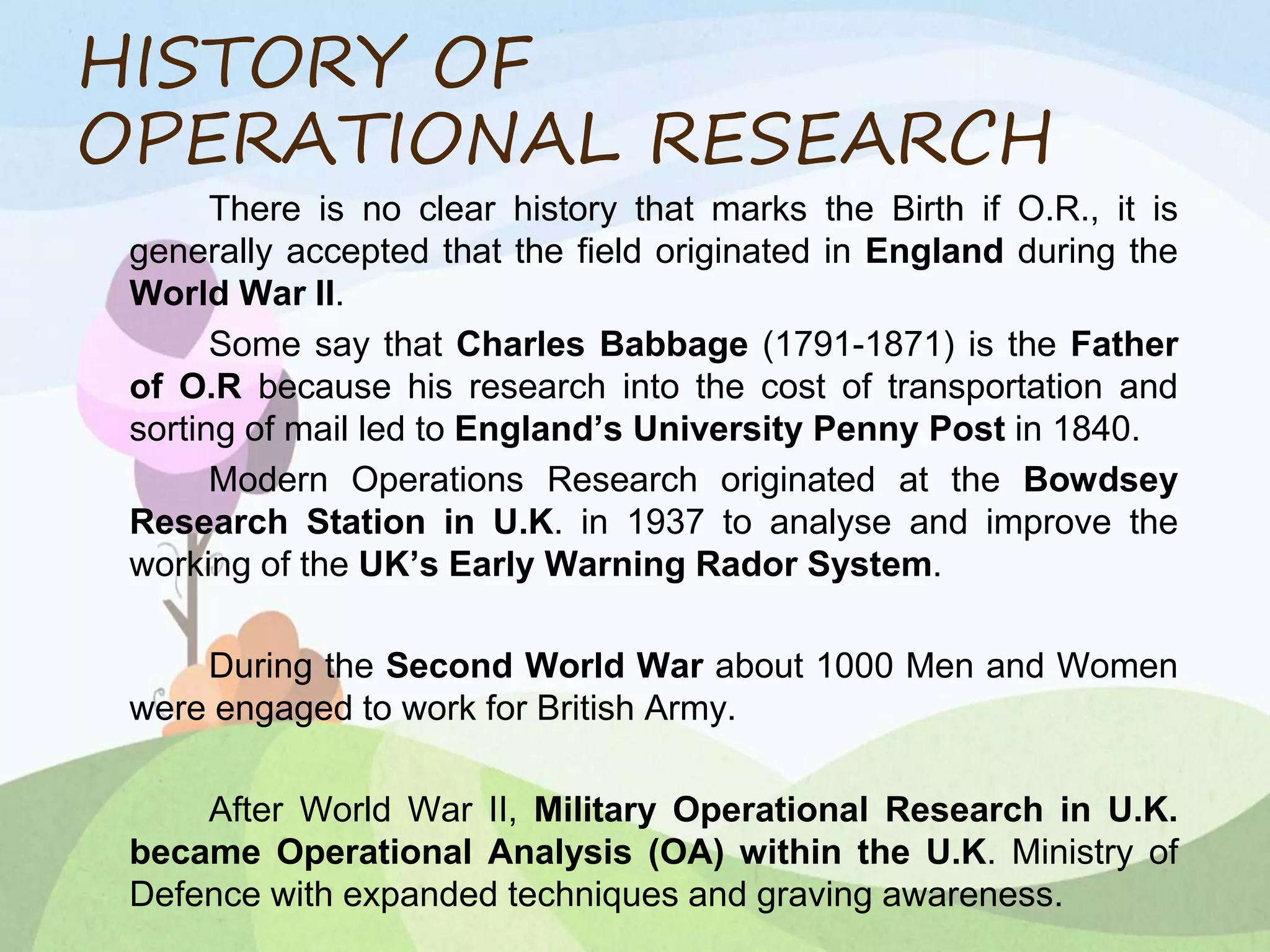 HISTORY OF
OPERATIONAL RESEARCH
There is no clear history that marks the Birth if O.R., it is
generally accepted that the field originated in England during the
World War II.
Some say that Charles Babbage (1791-1871) is the Father
of O.R because his research into the cost of transportation and
sorting of mail led to England’s University Penny Post in 1840.
Modern Operations Research originated at the Bowdsey
Research Station in U.K. in 1937 to analyse and improve the
working of the UK’s Early Warning Rador System.
During the Second World War about 1000 Men and Women
were engaged to work for British Army.
After World War II, Military Operational Research in U.K.
became Operational Analysis (OA) within the U.K. Ministry of
Defence with expanded techniques and graving awareness.
 