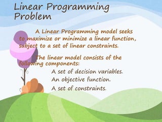 Linear Programming
Problem
A Linear Programming model seeks
to maximize or minimize a linear function,
subject to a set of linear constraints.
The linear model consists of the
following components:
A set of decision variables.
An objective function.
A set of constraints.
 