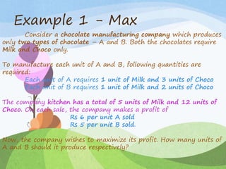 Example 1 - Max
Consider a chocolate manufacturing company which produces
only two types of chocolate – A and B. Both the chocolates require
Milk and Choco only.
To manufacture each unit of A and B, following quantities are
required:
Each unit of A requires 1 unit of Milk and 3 units of Choco
Each unit of B requires 1 unit of Milk and 2 units of Choco
The company kitchen has a total of 5 units of Milk and 12 units of
Choco. On each sale, the company makes a profit of
Rs 6 per unit A sold
Rs 5 per unit B sold.
Now, the company wishes to maximize its profit. How many units of
A and B should it produce respectively?
 