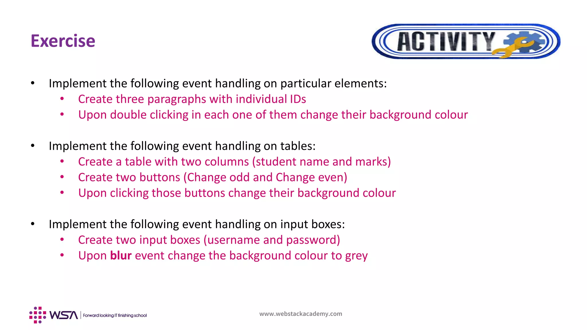 www.webstackacademy.com
Exercise
• Implement the following event handling on particular elements:
• Create three paragraphs with individual IDs
• Upon double clicking in each one of them change their background colour
• Implement the following event handling on tables:
• Create a table with two columns (student name and marks)
• Create two buttons (Change odd and Change even)
• Upon clicking those buttons change their background colour
• Implement the following event handling on input boxes:
• Create two input boxes (username and password)
• Upon blur event change the background colour to grey
 