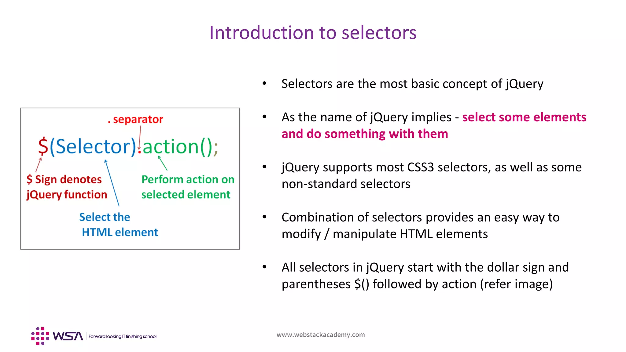 www.webstackacademy.com
Introduction to selectors
• Selectors are the most basic concept of jQuery
• As the name of jQuery implies - select some elements
and do something with them
• jQuery supports most CSS3 selectors, as well as some
non-standard selectors
• Combination of selectors provides an easy way to
modify / manipulate HTML elements
• All selectors in jQuery start with the dollar sign and
parentheses $() followed by action (refer image)
 