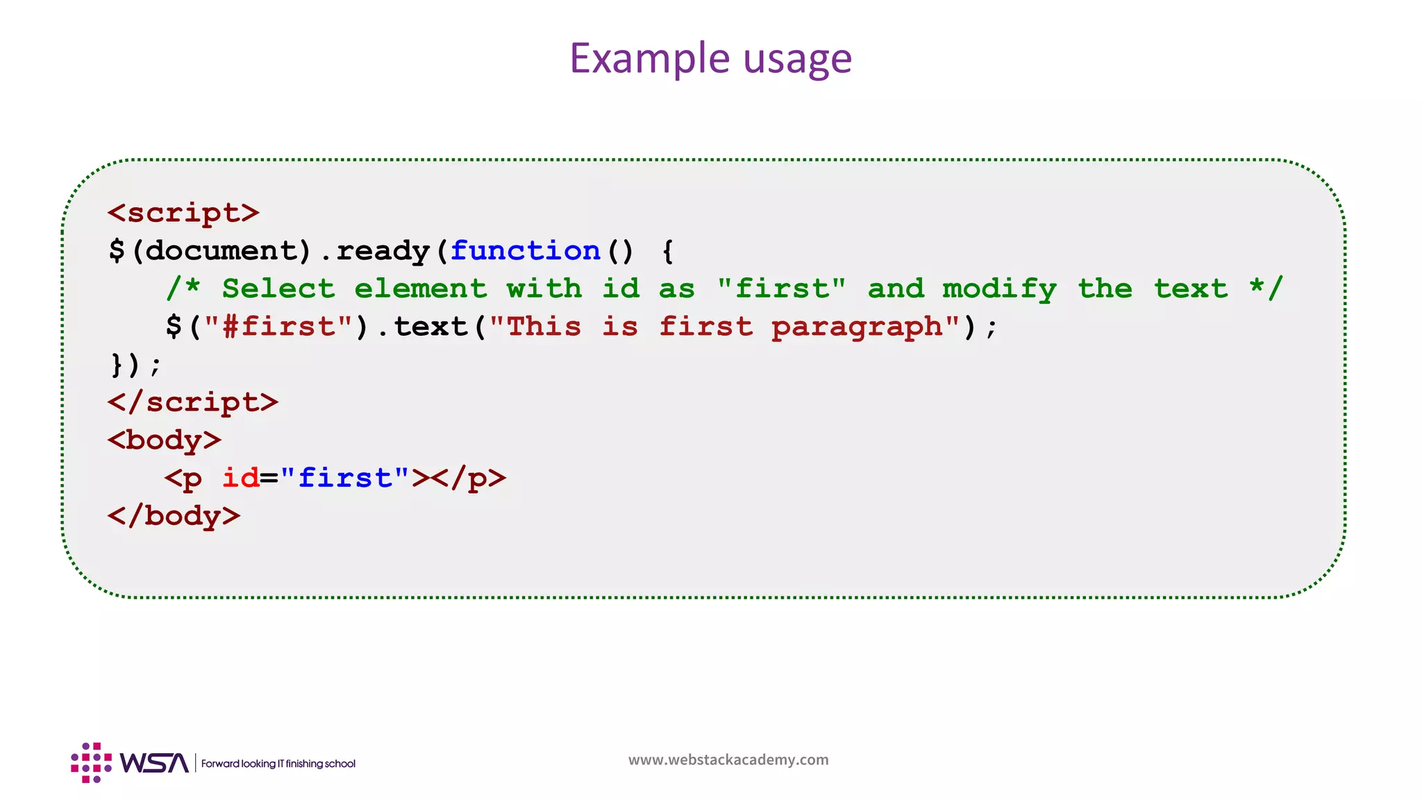 www.webstackacademy.com
Example usage
<script>
$(document).ready(function() {
/* Select element with id as "first" and modify the text */
$("#first").text("This is first paragraph");
});
</script>
<body>
<p id="first"></p>
</body>
 