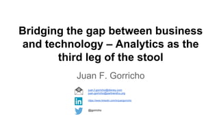 Bridging the gap between business
and technology – Analytics as the
third leg of the stool
Juan F. Gorricho
@jgorricho
https://www.linkedin.com/in/juangorricho
juan.f.gorricho@disney.com
juan.gorricho@partnersfcu.org
 