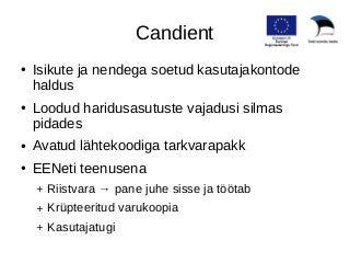 Candient 
● Isikute ja nendega soetud kasutajakontode 
haldus 
● Loodud haridusasutuste vajadusi silmas 
pidades 
● Avatud lähtekoodiga tarkvarapakk 
● EENeti teenusena 
+ Riistvara → pane juhe sisse ja töötab 
+ Krüpteeritud varukoopia 
+ Kasutajatugi 
 