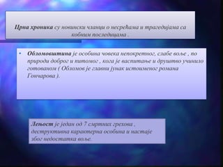 Црна хроника су новински чланци о несрећама и трагедијама са 
кобним последицама . 
• Обломовштина је особина човека непокретног, слабе воље , по 
природи доброг и питомог , кога је васпитање и друштво учинило 
готованом ( Обломов је главни јунак истоименог романа 
Гончарова ). 
Лењост је један од 7 смртних грехова , 
деструктивна карактерна особина и настаје 
због недостатка воље. 
 