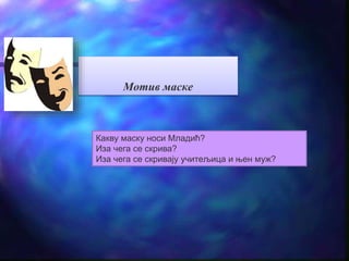 Мотив маске 
Какву маску носи Младић? 
Иза чега се скрива? 
Иза чега се скривају учитељица и њен муж? 
 