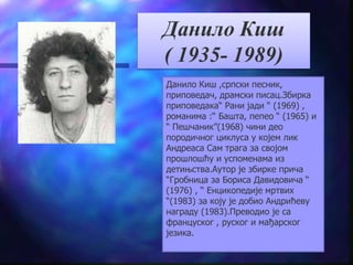 Данило Киш 
( 1935- 1989) 
Данило Киш ,српски песник, 
приповедач, драмски писац.Збирка 
приповедака“ Рани јади “ (1969) , 
романима :“ Башта, пепео “ (1965) и 
“ Пешчаник”(1968) чини део 
породичног циклуса у којем лик 
Андреаса Сам трага за својом 
прошлошћу и успоменама из 
детињства.Аутор је збирке прича 
“Гробница за Бориса Давидовича “ 
(1976) , “ Енцикопедије мртвих 
“(1983) за коју је добио Андрићеву 
награду (1983).Преводио је са 
француског , руског и мађарског 
језика. 
 