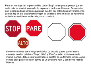 Para un mensaje tan imprescindible como “Stop" no se puede pensar que en cada país va a existir un modo de expresarlo de forma diferente. Se necesita que tengan códigos similares para que puedan ser entendidos universalmente, ya que hoy en día las personas viajan de un lado a otro sin dejar de hacer sus actividades cotidianas en la calle, como conducir. Lo universal debe ser el lenguaje icónico (lo visual), y para que el mismo mensaje, con las palabras “Stop“, “Alto” y “Pare" puedan abstraerse de la misma manera, deben estar encerradas o sujetas en un formato similar, como es que esas palabras estén dentro de un octógono rojo, y con borde y letras blancas. 