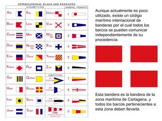 Aunque actualmente es poco utilizado, existe un código marítimo internacional de banderas por el cual todos los barcos se pueden comunicar independientemente de su procedencia. Esta bandera es la bandera de la zona marítima de Cartagena, y todos los barcos pertenecientes a esta zona deben llevarla. 