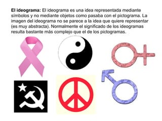 El ideograma:  El ideograma es una idea representada mediante símbolos y no mediante objetos como pasaba con el pictograma. La imagen del ideograma no se parece a la idea que quiere representar (es muy abstracta). Normalmente el significado de los ideogramas resulta bastante más complejo que el de los pictogramas. 