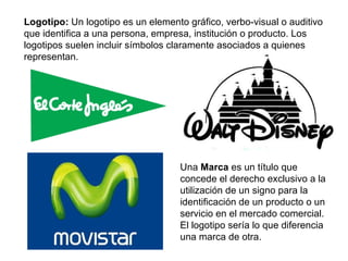 Logotipo:  Un logotipo es un elemento gráfico, verbo-visual o auditivo que identifica a una persona, empresa, institución o producto. Los logotipos suelen incluir símbolos claramente asociados a quienes representan. Una  Marca  es un título que concede el derecho exclusivo a la utilización de un signo para la identificación de un producto o un servicio en el mercado comercial. El logotipo sería lo que diferencia una marca de otra. 