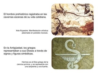 El hombre prehistórico registraba en las cavernas escenas de su vida cotidiana. En la Antigüedad, los griegos representaban a sus Dioses a través de signos y figuras simbólicas. Arte Rupestre: Manifestación artística plasmada en paredes rocosas. Hermes es el Dios griego de la ciencia química, y se representa con una serpiente y una fuente. 