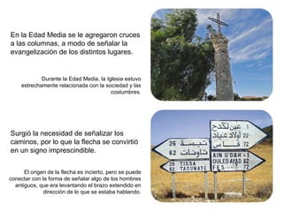 En la Edad Media se le agregaron cruces a las columnas, a modo de señalar la evangelización de los distintos lugares. Surgió la necesidad de señalizar los caminos, por lo que la flecha se convirtió en un signo imprescindible. Durante la Edad Media, la Iglesia estuvo estrechamente relacionada con la sociedad y las costumbres. El origen de la flecha es incierto, pero se puede conectar con la forma de señalar algo de los hombres antiguos, que era levantando el brazo extendido en dirección de lo que se estaba hablando. 