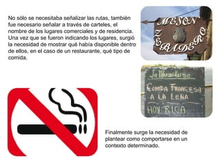 No sólo se necesitaba señalizar las rutas, también fue necesario señalar a través de carteles, el nombre de los lugares comerciales y de residencia. Una vez que se fueron indicando los lugares, surgió la necesidad de mostrar qué había disponible dentro de ellos, en el caso de un restaurante, qué tipo de comida. Finalmente surge la necesidad de plantear como comportarse en un contexto determinado. 