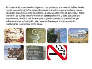 Al observar la sucesión de imágenes, nos podemos dar cuenta del hecho de que la evolución significó pasar desde necesidades imprescindibles, como señalizar el camino en las carreteras, a necesidades menos genéricas, como indicar si se puede fumar o no en un establecimiento, y este conjunto de expresiones, termina por formar una organización social que no incluye solamente una señalización vial, sino también organizaciones de tipo institucional y comercial entre otras. 