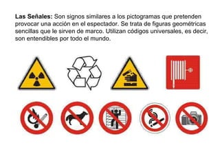 Las Señales:  Son signos similares a los pictogramas que pretenden provocar una acción en el espectador. Se trata de figuras geométricas sencillas que le sirven de marco. Utilizan códigos universales, es decir, son entendibles por todo el mundo. 