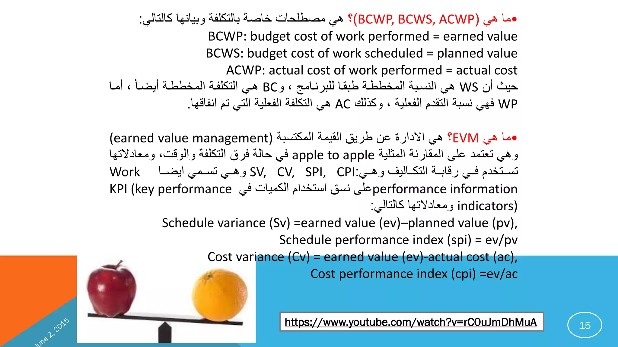15
•‫امبهبب‬(BCWP, BCWS, ACWP)‫بتايميهمبكمتدمتب‬ ‫بامتدكرف‬ ‫بخما‬ ‫م‬ ‫هبباابر‬:
BCWP: budget cost of work performed = earned value
BCWS: budget cost of work scheduled = planned value
ACWP: actual cost of work performed = actual cost
‫ب‬ ‫يثبأ‬WS‫بلبت‬ ‫ببانفمبترانيفما‬ ‫تاخببف‬ ‫ب‬ ‫تيتفا‬ ‫هبب‬BC‫بلبأافمب‬‫أ‬‫م‬‫بأيضف‬ ‫تاخببف‬ ‫ب‬ ‫تدكرفف‬ ‫هفبب‬
WP‫بلبتكبتتب‬ ‫تفمري‬ ‫ب‬ ‫تدني‬ ‫ب‬ ‫مهببيتا‬AC‫يفمقهم‬ ‫ب‬ ‫تدببد‬ ‫ب‬ ‫تفمري‬ ‫ب‬ ‫تدكرف‬ ‫هبب‬.
•‫امبهبب‬EVM‫ب‬‫ب‬ ‫تاكدتا‬ ‫ب‬ ‫تنيا‬ ‫ببنيقب‬ ‫بن‬ ‫ن‬ ‫الي‬ ‫هبب‬(earned value management)
‫ب‬ ‫تاثري‬ ‫ب‬ ‫تانمني‬ ‫تهببدمدايبنرىب‬apple to apple‫لبتامميالد‬ ‫تتق‬ ‫بت‬ ‫تدكرف‬ ‫بمنقب‬ ‫مت‬ ‫مبب‬‫همب‬
‫ففب‬‫ف‬‫ففمتيتبته‬‫ف‬‫تدك‬ ‫ب‬ ‫فف‬‫ف‬‫ففببنقما‬‫ف‬‫بم‬ ‫ففدخي‬‫ف‬‫دت‬:SV, CV, SPI, CPI‫ففمبب‬‫ف‬‫يض‬ ‫ففابب‬‫ف‬‫ففببدت‬‫ف‬‫ته‬Work
performance information‫بمبب‬ ‫تكايم‬ ‫ب‬ ‫تدخي‬ ‫نرىبيتقب‬KPI (key performance
indicators)‫تامميالدهمبكمتدمتب‬:
Schedule variance (Sv) =earned value (ev)–planned value (pv),
Schedule performance index (spi) = ev/pv
Cost variance (Cv) = earned value (ev)-actual cost (ac),
Cost performance index (cpi) =ev/ac
https://www.youtube.com/watch?v=rC0uJmDhMuA
 