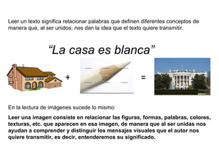 En la lectura de imágenes sucede lo mismo: Leer una imagen consiste en relacionar las figuras, formas, palabras, colores, texturas, etc. que aparecen en esa imagen, de manera que al ser unidas nos ayudan a comprender y distinguir los mensajes visuales que el autor nos quiere transmitir, es decir, entenderemos su significado. Leer un texto significa relacionar palabras que definen diferentes conceptos de manera que, al ser unidos, nos dan la idea que el texto quiere transmitir. + = “ La casa es blanca” 