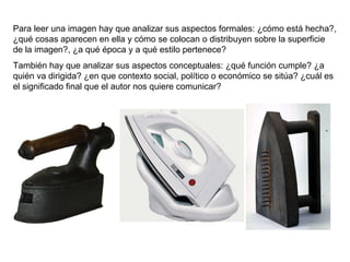 Para leer una imagen hay que analizar sus aspectos formales: ¿cómo está hecha?, ¿qué cosas aparecen en ella y cómo se colocan o distribuyen sobre la superficie de la imagen?, ¿a qué época y a qué estilo pertenece? También hay que analizar sus aspectos conceptuales: ¿qué función cumple? ¿a quién va dirigida? ¿en que contexto social, político o económico se sitúa? ¿cuál es el significado final que el autor nos quiere comunicar? 
