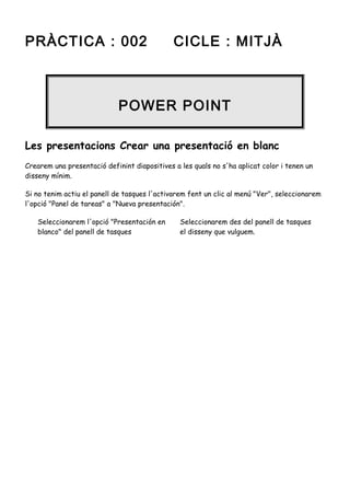 PRÀCTICA : 002

CICLE : MITJÀ

POWER POINT
Les presentacions Crear una presentació en blanc
Crearem una presentació definint diapositives a les quals no s'ha aplicat color i tenen un
disseny mínim.
Si no tenim actiu el panell de tasques l'activarem fent un clic al menú "Ver", seleccionarem
l'opció "Panel de tareas" a "Nueva presentación".
Seleccionarem l'opció "Presentación en
blanco" del panell de tasques

Seleccionarem des del panell de tasques
el disseny que vulguem.

 