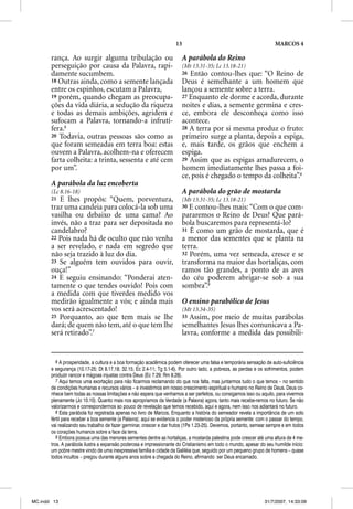 13                                               MARCOS 4

       rança. Ao surgir alguma tribulação ou                            A parábola do Reino
       perseguição por causa da Palavra, rapi-                          (Mt 13.31-35; Lc 13.18-21)
       damente sucumbem.                                                26 Então contou-lhes que: “O Reino de
       18 Outras ainda, como a semente lançada                          Deus é semelhante a um homem que
       entre os espinhos, escutam a Palavra,                            lançou a semente sobre a terra.
       19 porém, quando chegam as preocupa-                             27 Enquanto ele dorme e acorda, durante
       ções da vida diária, a sedução da riqueza                        noites e dias, a semente germina e cres-
       e todas as demais ambições, agridem e                            ce, embora ele desconheça como isso
       sufocam a Palavra, tornando-a infrutí-                           acontece.
       fera.6                                                           28 A terra por si mesma produz o fruto:
       20 Todavia, outras pessoas são como as                           primeiro surge a planta, depois a espiga,
       que foram semeadas em terra boa: estas                           e, mais tarde, os grãos que enchem a
       ouvem a Palavra, acolhem-na e oferecem                           espiga.
       farta colheita: a trinta, sessenta e até cem                     29 Assim que as espigas amadurecem, o
       por um”.                                                         homem imediatamente lhes passa a foi-
                                                                        ce, pois é chegado o tempo da colheita”.8
       A parábola da luz encoberta
       (Lc 8.16-18)                                                     A parábola do grão de mostarda
       21 E lhes propôs: “Quem, porventura,                             (Mt 13.31-35; Lc 13.18-21)
       traz uma candeia para colocá-la sob uma                          30 E contou-lhes mais: “Com o que com-
       vasilha ou debaixo de uma cama? Ao                               pararemos o Reino de Deus? Que pará-
       invés, não a traz para ser depositada no                         bola buscaremos para representá-lo?
                                                                                         p      p
       candelabro?                                                      31 É como um grão de mostarda, que é
       22 Pois nada há de oculto que não venha                          a menor das sementes que se planta na
       a ser revelado, e nada em segredo que                            terra.
       não seja trazido à luz do dia.                                   32 Porém, uma vez semeada, cresce e se
       23 Se alguém tem ouvidos para ouvir,                             transforma na maior das hortaliças, com
       ouça!”                                                           ramos tão grandes, a ponto de as aves
       24 E seguiu ensinando: “Ponderai aten-                           do céu poderem abrigar-se sob a sua
       tamente o que tendes ouvido! Pois com                            sombra”.9
       a medida com que tiverdes medido vos
       medirão igualmente a vós; e ainda mais                           O ensino parabólico de Jesus
       vos será acrescentado!                                           (Mt 13.34-35)
       25 Porquanto, ao que tem mais se lhe                             33 Assim, por meio de muitas parábolas
       dará; de quem não tem, até o que tem lhe                         semelhantes Jesus lhes comunicava a Pa-
       será retirado”.7                                                 lavra, conforme a medida das possibili-


          6 A prosperidade, a cultura e a boa formação acadêmica podem oferecer uma falsa e temporária sensação de auto-suficiência
       e segurança (10.17-25; Dt 8.17,18; 32.15; Ec 2.4-11; Tg 5.1-6). Por outro lado, a pobreza, as perdas e os sofrimentos, podem
       produzir rancor e mágoas injustas contra Deus (Ec 7.29; Rm 8.28).
          7 Aqui temos uma exortação para não ficarmos reclamando do que nos falta, mas juntarmos tudo o que temos – no sentido
       de condições humanas e recursos vários – e investirmos em nosso crescimento espiritual e humano no Reino de Deus. Deus co-
       nhece bem todas as nossas limitações e não espera que venhamos a ser perfeitos, ou consigamos isso ou aquilo, para vivermos
       plenamente (Jo 10.10). Quanto mais nos apropriamos da Verdade (a Palavra) agora, tanto mais recebe-remos no futuro. Se não
       valorizarmos e correspondermos ao pouco de revelação que temos recebido, aqui e agora, nem isso nos adiantará no futuro.
          8 Esta parábola foi registrada apenas no livro de Marcos. Enquanto a história do semeador revela a importância de um solo
       fértil para receber a boa semente (a Palavra); aqui se evidencia o poder misterioso da própria semente: com o passar do tempo,
       vai realizando seu trabalho de fazer germinar, crescer e dar frutos (1Pe 1.23-25). Devemos, portanto, semear sempre e em todos
       os corações humanos sobre a face da terra.
          9 Embora possua uma das menores sementes dentre as hortaliças, a mostarda palestina pode crescer até uma altura de 4 me-
       tros. A parábola ilustra a expansão poderosa e impressionante do Cristianismo em todo o mundo, apesar do seu humilde início:
       um pobre mestre vindo de uma inexpressiva família e cidade da Galiléia que, seguido por um pequeno grupo de homens – quase
       todos incultos – pregou durante alguns anos sobre a chegada do Reino, afirmando ser Deus encarnado.




MC.indd 13                                                                                                       31/7/2007, 14:33:09
 