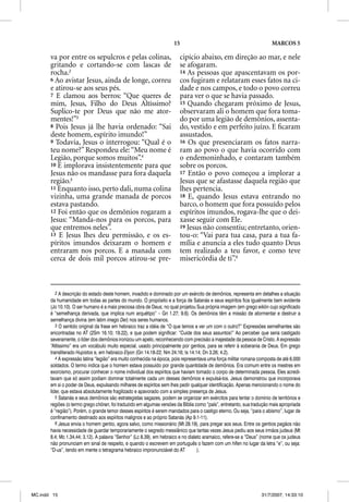 15                                                MARCOS 5

       va por entre os sepulcros e pelas colinas,                       cipício abaixo, em direção ao mar, e nele
       gritando e cortando-se com lascas de                             se afogaram.
       rocha.2                                                          14 As pessoas que apascentavam os por-
       6 Ao avistar Jesus, ainda de longe, correu                       cos fugiram e relataram esses fatos na ci-
       e atirou-se aos seus pés.                                        dade e nos campos, e todo o povo correu
       7 E clamou aos berros: “Que queres de                            para ver o que se havia passado.
       mim, Jesus, Filho do Deus Altíssimo?                             15 Quando chegaram próximo de Jesus,
       Suplico-te por Deus que não me ator-                             observaram ali o homem que fora toma-
       mentes!”3                                                        do por uma legião de demônios, assenta-
       8 Pois Jesus já lhe havia ordenado: “Sai                         do, vestido e em perfeito juízo. E ﬁcaram
       deste homem, espírito imundo!”                                   assustados.
       9 Todavia, Jesus o interrogou: “Qual é o                         16 Os que presenciaram os fatos narra-
       teu nome?” Respondeu ele: “Meu nome é                            ram ao povo o que havia ocorrido com
       Legião, porque somos muitos”.4                                   o endemoninhado, e contaram também
       10 E implorava insistentemente para que                          sobre os porcos.
       Jesus não os mandasse para fora daquela                          17 Então o povo começou a implorar a
       região.5                                                         Jesus que se afastasse daquela região que
       11 Enquanto isso, perto dali, numa colina                        lhes pertencia.
       vizinha, uma grande manada de porcos                             18 E, quando Jesus estava entrando no
       estava pastando.                                                 barco, o homem que fora possuído pelos
       12 Foi então que os demônios rogaram a                           espíritos imundos, rogava-lhe que o dei-
       Jesus: “Manda-nos para os porcos, para                           xasse seguir com Ele.
       que entremos neles”.                                             19 Jesus não consentiu; entretanto, orien-
       13 E Jesus lhes deu permissão, e os es-                          tou-o: “Vai para tua casa, para a tua fa-
       píritos imundos deixaram o homem e                               mília e anuncia a eles tudo quanto Deus
       entraram nos porcos. E a manada com                              tem realizado a teu favor, e como teve
       cerca de dois mil porcos atirou-se pre-                          misericórdia de ti”.6



          2 A descrição do estado deste homem, invadido e dominado por um exército de demônios, representa em detalhes a situação
       da humanidade em todas as partes do mundo. O propósito e a força de Satanás e seus espíritos fica igualmente bem evidente
       (Jo 10.10). O ser humano é a mais preciosa obra de Deus; no qual projetou Sua própria imagem (em grego eikõn cujo significado
       é “semelhança derivada, que implica num arquétipo” – Gn 1.27; 9.6). Os demônios têm a missão de atormentar e destruir a
       semelhança divina (em latim imago Dei) nos seres humanos.
          3 O sentido original da frase em hebraico traz a idéia de “O que temos a ver um com o outro?” Expressões semelhantes são
       encontradas no AT (2Sm 16.10; 19.22), e que podem significar: “Cuide dos seus assuntos!” Ao perceber que seria castigado
       severamente, o líder dos demônios ironizou um apelo, reconhecendo com precisão a majestade da pessoa de Cristo. A expressão
       “Altíssimo” era um vocábulo muito especial, usado principalmente por gentios, para se referir à soberania de Deus. Em grego
       transliterado Hupistos e, em hebraico Elyon (Gn 14.18-22; Nm 24.16; Is 14.14; Dn 3.26; 4.2).
          4 A expressão latina “legião” era muito conhecida na época, pois representava uma força militar romana composta de até 6.000
       soldados. O termo indica que o homem estava possuído por grande quantidade de demônios. Era comum entre os mestres em
       exorcismo, procurar conhecer o nome individual dos espíritos que haviam tomado o corpo de determinada pessoa. Eles acredi-
       tavam que só assim podiam dominar totalmente cada um desses demônios e expulsá-los. Jesus demonstrou que incorporava
       em si o poder de Deus, expulsando milhares de espíritos sem lhes pedir qualquer identificação. Apenas mencionando o nome do
       líder, que estava absolutamente fragilizado e apavorado com a simples presença de Jesus.
          5 Satanás e seus demônios são estrategistas sagazes, podem se organizar em exércitos para tentar o domínio de territórios e
       regiões (o termo grego chõran, foi traduzido em algumas versões da Bíblia como “país”, entretanto, sua tradução mais apropriada
       é “região”). Porém, o grande temor desses espíritos é serem mandados para o castigo eterno. Ou seja, “para o abismo”, lugar de
       confinamento destinado aos espíritos malignos e ao próprio Satanás (Ap 9.1-11).
          6 Jesus envia o homem gentio, agora salvo, como missionário (Mt 28.19), para pregar aos seus. Entre os gentios pagãos não
       havia necessidade de guardar temporariamente o segredo messiânico que tantas vezes Jesus pediu aos seus irmãos judeus (Mt
       8.4; Mc 1.34,44; 3.12). A palavra “Senhor” (Lc 8.39), em hebraico e no dialeto aramaico, refere-se a “Deus” (nome que os judeus
       não pronunciam em sinal de respeito, e quando o escrevem em português o fazem com um hífen no lugar da letra “e”, ou seja:
       “D-us”, tendo em mente o tetragrama hebraico impronunciável do AT           ).




MC.indd 15                                                                                                        31/7/2007, 14:33:10
 