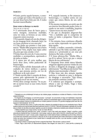 MARCOS 5                                                        16

      20Então, partiu aquele homem, e come-                                29 E, naquele instante, se lhe estancou a
      çou a pregar por toda a Decápolis as coi-                            hemorragia, e a mulher sentiu em seu
      sas que Jesus havia feito por ele. E todos                           corpo que estava liberta do seu sofri-
      ﬁcavam maravilhados.7                                                mento.
                                                                           30 No mesmo momento, ao sentir que do
      Jesus vence a doença e a morte                                       seu interior fora liberado poder, Jesus vi-
      (Mt 9.18-26; Lc 8.40-56)                                             rando-se em meio à multidão, inquiriu:
      21  E retornando Jesus de barco para a                               “Quem tocou em meu manto?”11
      outra margem, numerosa multidão,                                     31 Ao que os discípulos alegaram-lhe:
      uma vez mais, se formou ao seu redor,                                “Vês a multidão que te comprime de
      enquanto estava na praia.                                            todos os lados e perguntas: ‘Quem me
      22 Foi quando chegou ali um dos dirigen-                             tocou?’”
      tes da sinagoga local, chamado Jairo. Ao                             32 No entanto, Jesus continuou olhando
      ver Jesus, prostrou-se aos seus pés.8                                ao seu redor, esperando ver quem havia
      23 E lhe pediu aos prantos e com insis-                              feito aquilo.
      tência: “Minha ﬁlha pequena está à beira                             33 Então, a mulher, assustada e trêmula,
      da morte! Vem, impõe tuas mãos sobre                                 sabendo o que lhe tinha sucedido, apro-
      ela, para que seja curada e viva”.                                   ximou-se e prostrando-se aos seus pés
      24 Então Jesus foi com ele. E uma enorme                             declarou-lhe toda a verdade.
      multidão o acompanhava, apertando-o                                  34 E Jesus aﬁrmou-lhe: “Minha ﬁlha, a
      de todos os lados.                                                   tua fé te salvou! Vai-te em paz e estejas
      25 E estava por ali certa mulher que,                                liberta do teu sofrimento”.
      havia doze anos, vinha padecendo de                                  35 Enquanto Jesus ainda estava falando,
      hemorragia.                                                          chegaram algumas pessoas vindas da casa
      26 Ela já tinha sofrido demasiado sob os                             de Jairo, o dirigente da sinagoga, a quem
      cuidados de vários médicos e gastara                                 informaram: “Tua ﬁlha já está morta! Não
      tudo o que possuía; porém, em vez de                                 adianta mais incomodar o Mestre”.
      melhorar, ia de mal a pior.9                                         36 Mas Jesus não deu atenção àquelas
      27 Tendo ouvido falar a respeito de Jesus,                           notícias, e voltando-se para o dirigente
      passou pelo aglomerado de pessoas e                                  da sinagoga o encorajou: “Não temas,
      conseguiu tocar em seu manto.                                        tão somente continue crendo!”12
      28 Pois dizia consigo mesma: “Se eu pu-                              37 E ordenou que ninguém o acompa-
      der ao menos tocar as suas vestes, ﬁcarei                            nhasse a não ser Pedro, Tiago e João,
      curada”.10                                                           irmão de Tiago.13


         7 Decápolis era uma confederação formada por dez cidades gregas, localizadas ao nordeste da Palestina, e incluía a famosa
      cidade de Damasco.
         8 O dirigente de uma sinagoga, ou numa forma arcaica: “o principal”, era comumente um leigo com habilidades e responsabi-
      lidades administrativas, entre elas: zelar pelo patrimônio, atender às necessidades legais e sociais exigidas e cooperar para que
      os rabinos pudessem dedicar-se completamente ao ministério pastoral e do ensino. Em grandes sinagogas podia haver até uma
      equipe de “administradores” (At 13.15).
         9 Além do sofrimento físico crônico, a mulher ainda sofria o desprezo da sociedade da época por ser considerada impura. Pela lei
      qualquer pessoa que se aproximasse dela ficaria igualmente impura (Lv 15.25-33). O Talmude (interpretação e aplicação da Lei de Moi-
      sés ao contexto da vida diária dos judeus) registrava uma série de remédios e tratamentos receitados para doenças de vários tipos.
         10 Mateus especifica que o toque ocorreu “na orla” do manto (Mt 23.5).
         11 A palavra grega aqui traduzida como “poder” é dunamis, o termo mais usado para designar “milagre” e significa o poder
      sobrenatural e pessoal de Deus. Curiosamente, o termo grego, usado por Jesus, está no feminino, indicando assim que o Senhor
      tinha conhecimento de “quem” o tocara, porém, desejava que a mulher testemunhasse e solidificasse sua fé em Deus. Embora a
      cura tivesse sido importante (como sempre é), Jesus fez uso de um jogo de palavras para revelar claramente ao coração daquela
      mulher que ainda mais importante do que a saúde física é a salvação eterna da alma, e por isso escolheu a palavra “salvou”
      (vs.34), no original em grego               .
         12 Os tempos verbais no original grego formam a seguinte frase literal: “Pára de temer; continua crendo”.
         13 Pedro, Tiago e João tinham um relacionamento especial, mais chegado com Jesus (At 3.1). Jesus permitiu a presença de




MC.indd 16                                                                                                            31/7/2007, 14:33:11
 