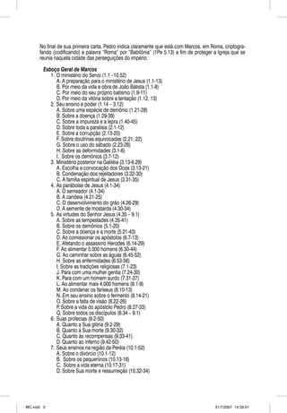 No final de sua primeira carta, Pedro indica claramente que está com Marcos, em Roma, criptogra-
      fando (codificando) a palavra “Roma” por “Babilônia” (1Pe 5.13) a fim de proteger a Igreja que se
      reunia naquela cidade das perseguições do império.

        Esboço Geral de Marcos
           1. O ministério do Servo (1.1 –10.52)
              A. A preparação para o ministério de Jesus (1.1-13)
              B. Por meio da vida e obra de João Batista (1.1-8)
              C. Por meio do seu próprio batismo (1.9-11)
              D. Por meio da vitória sobre a tentação (1.12, 13)
           2. Seu ensino e poder (1.14 – 3.12)
              A. Sobre uma espécie de demônio (1.21-28)
              B. Sobre a doença (1.29-39)
              C. Sobre a impureza e a lepra (1.40-45)
              D. Sobre toda a paralisia (2.1-12)
              E. Sobre a corrupção (2.13-20)
              F. Sobre doutrinas equivocadas (2.21, 22)
              G. Sobre o uso do sábado (2.23-28)
              H. Sobre as deformidades (3.1-6)
              I. Sobre os demônios (3.7-12)
           3. Ministério posterior na Galiléia (3.13-6.29)
              A. Escolha e convocação dos Doze (3.13-21)
              B. Condenação dos rejeitadores (3.22-30)
              C. A família espiritual de Jesus (3.31-35)
           4. As parábolas de Jesus (4.1-34)
              A. O semeador (4.1-34)
              B. A candeia (4.21-25)
              C. O desenvolvimento do grão (4.26-29)
              D. A semente de mostarda (4.30-34)
           5. As virtudes do Senhor Jesus (4.35 – 9.1)
              A. Sobre as tempestades (4.35-41)
              B. Sobre os demônios (5.1-20)
              C. Sobre a doença e a morte (5.21-43)
              D. Ao comissionar os apóstolos (6.7-13)
              E. Afetando o assassino Herodes (6.14-29)
              F. Ao alimentar 5.000 homens (6.30-44)
              G. Ao caminhar sobre as águas (6.45-52)
              H. Sobre as enfermidades (6.53-56)
              I. Sobre as tradições religiosas (7.1-23)
              J. Para com uma mulher gentia (7.24-30)
              K. Para com um homem surdo (7.31-37)
              L. Ao alimentar mais 4.000 homens (8.1-9)
              M. Ao condenar os fariseus (8.10-13)
              N. Em seu ensino sobre o fermento (8.14-21)
              O. Sobre a falta de visão (8.22-26)
              P. Sobre a vida do apóstolo Pedro (8.27-33)
              Q. Sobre todos os discípulos (8.34 – 9.1)
           6. Suas profecias (9.2-50)
              A. Quanto a Sua glória (9.2-29)
              B. Quanto a Sua morte (9.30-32)
              C. Quanto às recompensas (9.33-41)
              D. Quanto ao inferno (9.42-50)
           7. Seus ensinos na região da Peréia (10.1-52)
              A. Sobre o divórcio (10.1-12)
              B. Sobre os pequeninos (10.13-16)
              C. Sobre a vida eterna (10.17-31)
              D. Sobre Sua morte e ressurreição (10.32-34)




MC.indd 2                                                                               31/7/2007, 14:33:01
 