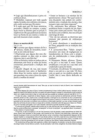 21                                               MARCOS 6, 7

       54 Logo que desembarcaram o povo re-                               5  Então os fariseus e os mestres da lei
       conheceu Jesus.                                                    questionaram a Jesus: “Por qual razão os
       55 Multidões viajavam por toda aquela                              seus discípulos não andam em confor-
       região, levando seus enfermos em macas,                            midade com a tradição dos anciãos, mas
       para onde ouviam que Ele estava.                                   tomam o pão com mãos impuras?”
       56 E onde quer que Ele fosse ministrar,                            6 Ele, entretanto, lhes aﬁrmou: “Bem
       povoados, cidades ou campos, a popu-                               profetizou Isaías a respeito de vós, hipó-
       lação trazia os doentes para as praças. E                          critas; pois assim está escrito: ‘Este povo
       imploravam-lhe que pudessem ao menos                               me honra com os lábios, mas seu coração
       tocar na borda do seu manto; e todos os                            está longe de mim.
       que nele tocavam eram curados.                                     7 Em vão me adoram; as doutrinas que
                                                                          ensinam não passam de ordenanças
                                                                          humanas’.4
       Jesus e os mestres da lei                                          8 E assim abandonais o mandamento
       (Mt 15.1-20)                                                       de Deus, apegando-vos às tradições dos

       7   E ocorreu que alguns mestres da lei e
           fariseus, vindos de Jerusalém, reuni-
       ram-se em volta de Jesus.1
                                                                          homens”.5
                                                                          9 E acrescentou-lhes: “Sabeis sempre
                                                                          encontrar um meio de negligenciar os
       2 Observaram que alguns dos seus dis-                              mandamentos de Deus, com o propó-
       cípulos comiam os pães com as mãos                                 sito de estabelecerdes a vossa própria
       impuras, isto é, sem lavá-las.2                                    tradição!
       3 Pois os fariseus e todos os judeus não se                        10 Porquanto Moisés aﬁrmou: ‘Honra
       alimentam sem lavar as mãos de forma                               a teu pai e a tua mãe’. E mais: ‘Quem
       cerimonial, preservando a tradição dos                             amaldiçoar a seu pai ou a sua mãe será
       antigos.                                                           condenado à pena de morte’.
       4 Quando chegam da rua, não tocam                                  11 Contudo, vós aﬁrmais: ‘Se uma pessoa
       nos alimentos sem antes se banharem.                               disser a seu pai ou a sua mãe: ‘Os bens
       Além disso há muitos outros costumes                               com os quais eu vos poderia ajudar são
       que guardam, tais como o lavar de copos,                           Corbã’, isto é, uma oferta dedicada ao
       jarros e vasilhas de metal.3                                       Senhor,


       pessoas daquela região demonstraram em Jesus. Tanto que, ao tocar na borda do manto do Senhor, eram imediatamente
       salvas de suas enfermidades.
          Capítulo 7
          1 Os líderes religiosos dos judeus na época, movidos principalmente por inveja e motivos políticos escusos, mandaram uma de-
       legação de mestres da lei (fariseus) para fazer uma espécie de auditoria teológica e devassa no comportamento social e privado de
       Jesus, com o objetivo de encontrar ou forjar um motivo pelo qual Jesus pudesse ser condenado à pena de morte (Mt 2.4; 15.1-11).
          2 A visão dos judeus, notadamente os líderes religiosos, sobre a pureza espiritual era extremamente cerimonial. Portanto,
       facilmente perdiam de vista o espírito da lei (o principal propósito) e restringiam-se ao cumprimento de ritos e procedimentos.
       Assim, para eles, todo contato com pagãos (inclusive respirar muito próximo o mesmo ar), ou mesmo com outros judeus que não
       guardavam as leis cerimoniais, se constituía numa imundícia (ou contaminação) espiritual; e, por isso, se fazia necessário passar
       pelos ritos cerimoniais de lavar as mãos e os braços até os cotovelos, derramando sobre eles água pura e fresca (v.4). Portanto,
       era comum nas festas prolongadas e com muitos hóspedes, reservarem-se grandes recipientes com água.
          3 O cerimonial de purificação, realizado todas as vezes que um judeu retornava para casa, era repleto de detalhes ritualísticos.
       Algumas versões da Bíblia trazem a expressão “se aspergirem” em vez de “se banharem”, cujo significado literal é “se batizarem”,
       ou seja, observar um ritual de imersão.
          4 A hipocrisia, ao lado da arrogância, é um dos mais perversos e sutis dos pecados; e ataca especialmente aos líderes reli-
       giosos. Quanto maior expressão um líder granjeia, mais vulnerável se torna. Hipócrita é toda pessoa falsa e dissimulada, cujas
       palavras de apologia à moral e ao cumprimento rígido das leis, normas, convenções e rituais (especialmente religiosos) não têm
       qualquer respaldo ou correspondência direta com suas atitudes públicas e vida íntima. Isaías denunciou severamente os líderes
       religiosos de sua época (Is 29.13). Malaquias, embora muitos pensem que seu principal tema fosse o dízimo, na verdade, era a
       corrupção e a hipocrisia generalizada do povo de Israel, a começar por seus líderes e mestres (sacerdotes) religiosos.
          5 Os mandamentos de Deus estão todos registrados na Bíblia e são obrigatórios. As tradições, normas de conduta e estatutos
       dos antigos mestres, não são bíblicos e, portanto, não são autorizados, muito menos, obrigatórios. Os anciãos (líderes da religião




MC.indd 21                                                                                                           31/7/2007, 14:33:16
 